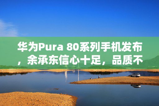 华为Pura 80系列手机发布，余承东信心十足，品质不负其名