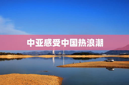中亚感受中国热浪潮