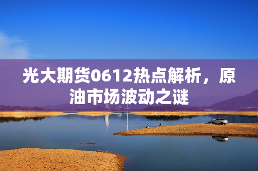 光大期货0612热点解析，原油市场波动之谜