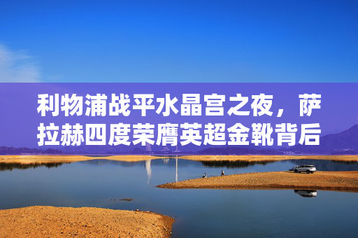 利物浦战平水晶宫之夜，萨拉赫四度荣膺英超金靴背后的荣耀故事