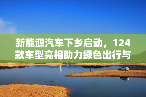 新能源汽车下乡启动，124款车型亮相助力绿色出行与乡村振兴