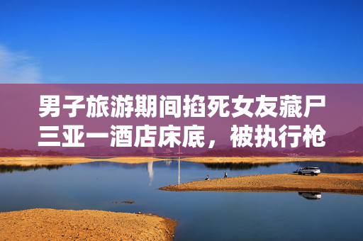 男子旅游期间掐死女友藏尸三亚一酒店床底，被执行枪决