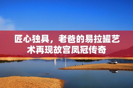 匠心独具，老爸的易拉罐艺术再现故宫凤冠传奇
