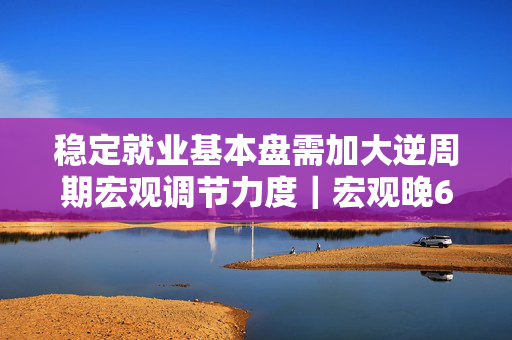 稳定就业基本盘需加大逆周期宏观调节力度｜宏观晚6点