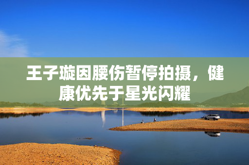 王子璇因腰伤暂停拍摄，健康优先于星光闪耀
