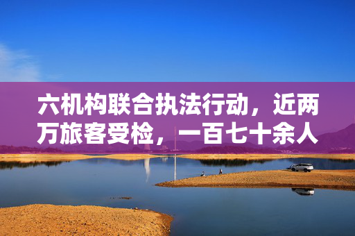 六机构联合执法行动，近两万旅客受检，一百七十余人的违规处罚报告