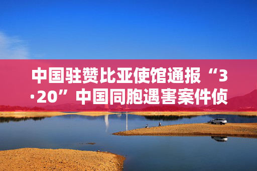 中国驻赞比亚使馆通报“3·20”中国同胞遇害案件侦破进展