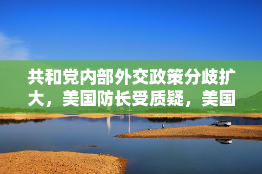共和党内部外交政策分歧扩大，美国防长受质疑，美国或成输家警告发出