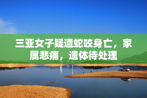三亚女子疑遭蛇咬身亡，家属悲痛，遗体待处理