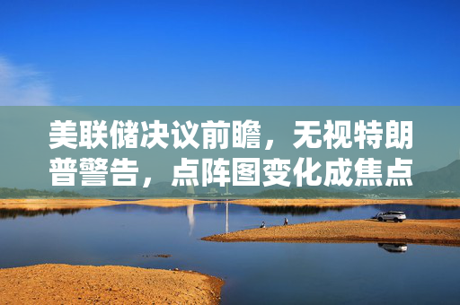 美联储决议前瞻，无视特朗普警告，点阵图变化成焦点
