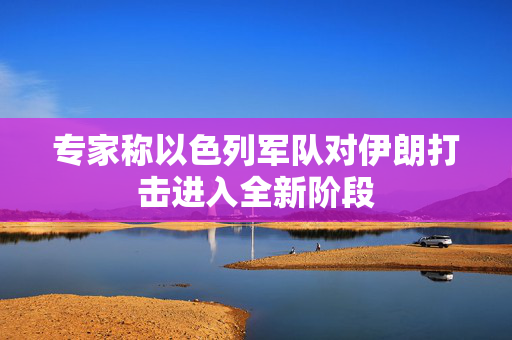 专家称以色列军队对伊朗打击进入全新阶段