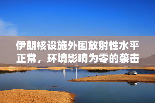 伊朗核设施外围放射性水平正常，环境影响为零的袭击后续观察