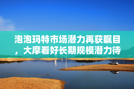 泡泡玛特市场潜力再获瞩目，大摩看好长期规模潜力待挖掘，盘初涨幅超3%