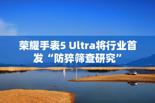 荣耀手表5 Ultra将行业首发“防猝筛查研究”