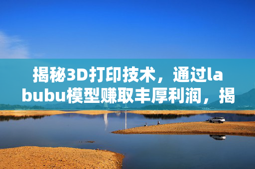 揭秘3D打印技术，通过labubu模型赚取丰厚利润，揭示新兴科技产业的巨大商机
