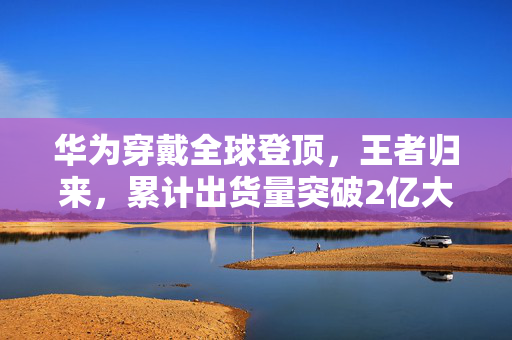 华为穿戴全球登顶，王者归来，累计出货量突破2亿大关