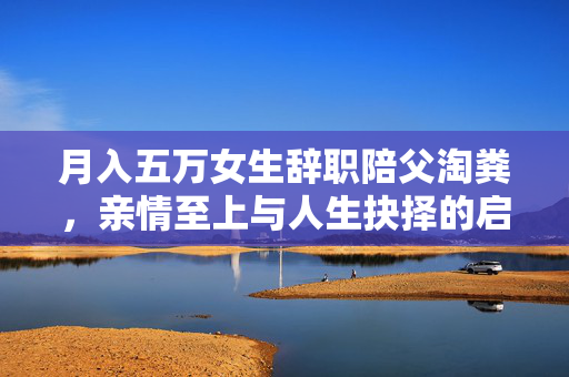 月入五万女生辞职陪父淘粪，亲情至上与人生抉择的启示