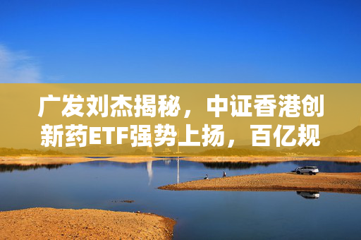 广发刘杰揭秘，中证香港创新药ETF强势上扬，百亿规模背后的投资之道