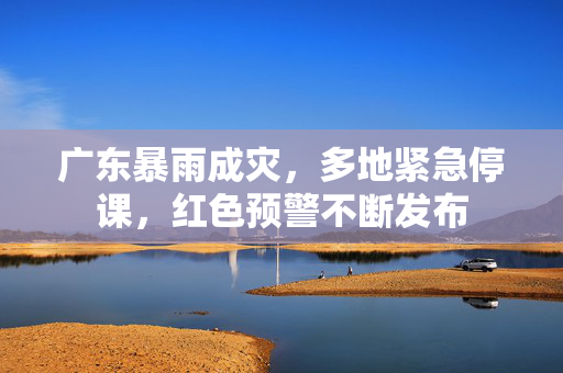 广东暴雨成灾，多地紧急停课，红色预警不断发布