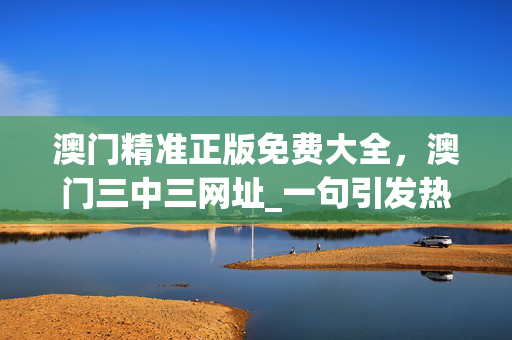 澳门精准正版免费大全，澳门三中三网址_一句引发热议_GM版v79.57.14