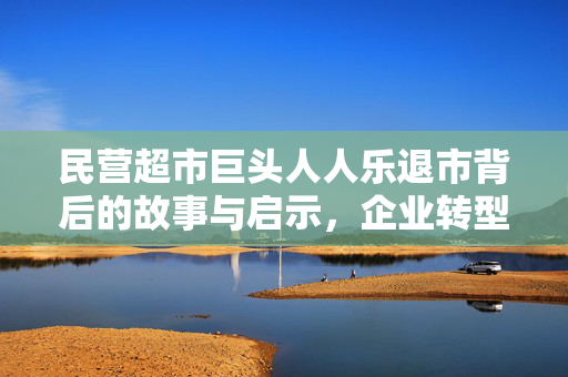 民营超市巨头人人乐退市背后的故事与启示，企业转型的挑战与启示