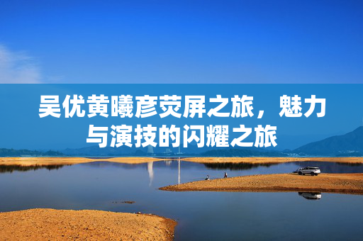 吴优黄曦彦荧屏之旅，魅力与演技的闪耀之旅