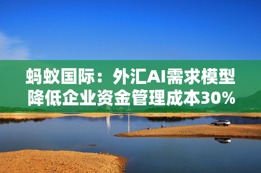 蚂蚁国际：外汇AI需求模型降低企业资金管理成本30%-50%
