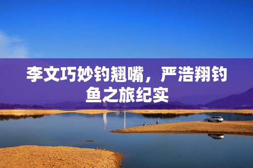 李文巧妙钓翘嘴，严浩翔钓鱼之旅纪实