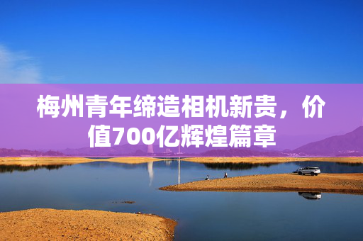 梅州青年缔造相机新贵，价值700亿辉煌篇章