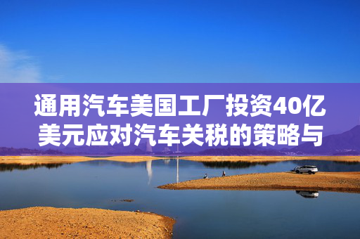 通用汽车美国工厂投资40亿美元应对汽车关税的策略与挑战