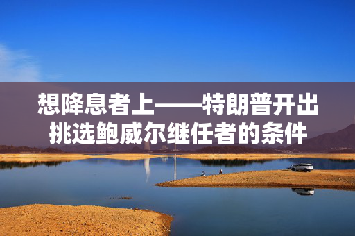 想降息者上——特朗普开出挑选鲍威尔继任者的条件
