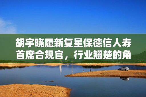 胡宇晓履新复星保德信人寿首席合规官，行业翘楚的角色展望与未来挑战