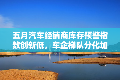 五月汽车经销商库存预警指数创新低，车企梯队分化加剧，市场格局变化显著
