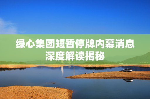 绿心集团短暂停牌内幕消息深度解读揭秘