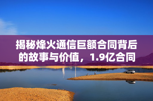 揭秘烽火通信巨额合同背后的故事与价值，1.9亿合同细节全解析
