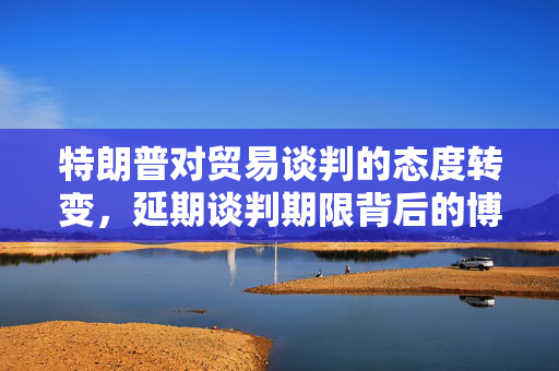 特朗普对贸易谈判的态度转变，延期谈判期限背后的博弈战复杂微妙