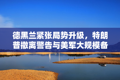 德黑兰紧张局势升级，特朗普撤离警告与美军大规模备战分析
