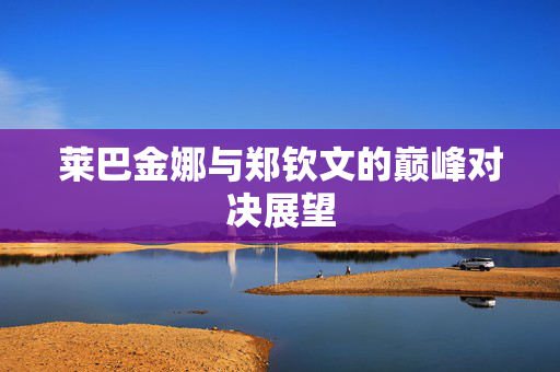 莱巴金娜与郑钦文的巅峰对决展望