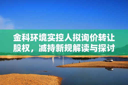 金科环境实控人拟询价转让股权，减持新规解读与探讨，破发背景下的市场反应