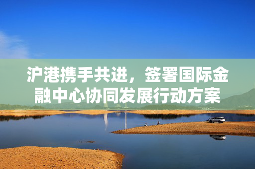 沪港携手共进，签署国际金融中心协同发展行动方案