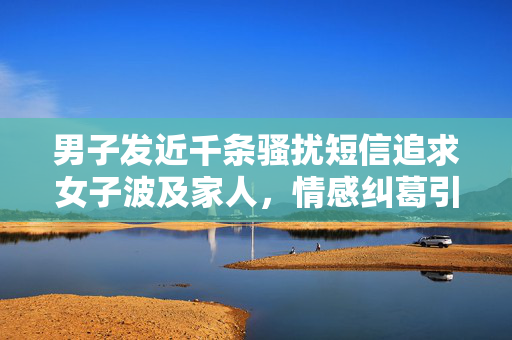 男子发近千条骚扰短信追求女子波及家人，情感纠葛引发社会关注