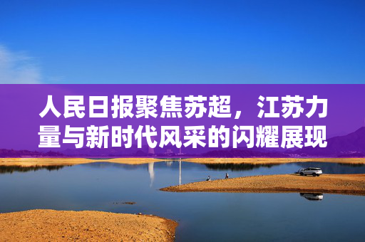 人民日报聚焦苏超，江苏力量与新时代风采的闪耀展现