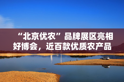 “北京优农”品牌展区亮相好博会，近百款优质农产品供市民选购
