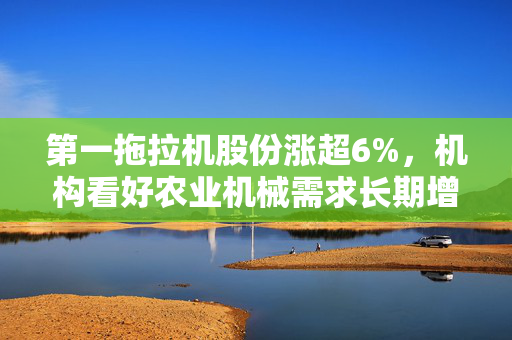 第一拖拉机股份涨超6%，机构看好农业机械需求长期增长前景