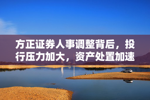 方正证券人事调整背后，投行压力加大，资产处置加速，平安系整合仍待时日