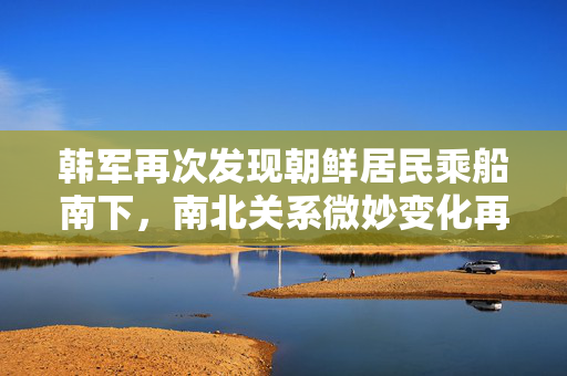 韩军再次发现朝鲜居民乘船南下，南北关系微妙变化再观察