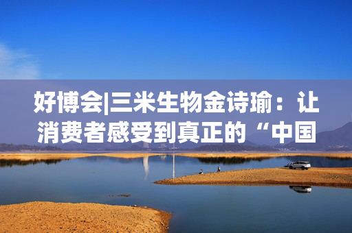 好博会|三米生物金诗瑜：让消费者感受到真正的“中国产、苏州造”