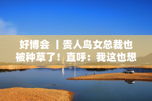好博会 丨贵人鸟女总裁也被种草了！直呼：我这也想吃，那也想尝