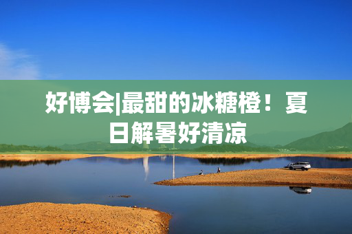 好博会|最甜的冰糖橙！夏日解暑好清凉