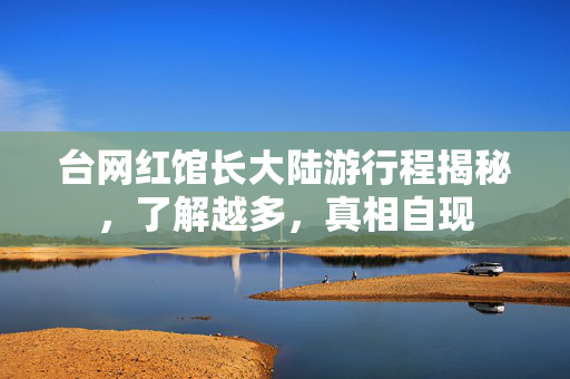 台网红馆长大陆游行程揭秘，了解越多，真相自现